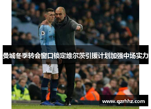 曼城冬季转会窗口锁定维尔茨引援计划加强中场实力 曼城冬季转会窗口锁定维尔茨引援计划加强中场实力