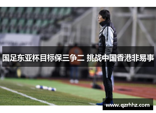 国足东亚杯目标保三争二 挑战中国香港非易事 国足东亚杯目标保三争二 挑战中国香港非易事