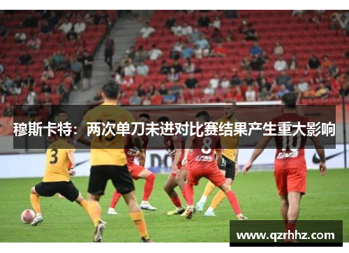 穆斯卡特:两次单刀未进对比赛结果产生重大影响 穆斯卡特:两次单刀未进对比赛结果产生重大影响